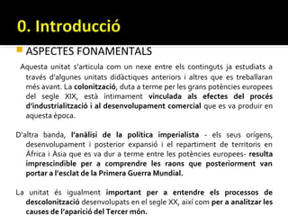  ASPECTES FONAMENTALS
 Aquesta unitat s’articula com un nexe entre els continguts ja estudiats a
  través d’algunes unitats didàctiques anteriors i altres que es treballaran
  més avant. La colonització, duta a terme per les grans potències europees
  del segle XIX, està íntimament vinculada als efectes del procés
  d’industrialització i al desenvolupament comercial que es va produir en
  aquesta època.

D’altra banda, l’anàlisi de la política imperialista - els seus orígens,
   desenvolupament i posterior expansió i el repartiment de territoris en
   África i Àsia que es va dur a terme entre les potències europees- resulta
   imprescindible per a comprendre les raons que posteriorment van
   portar a l’esclat de la Primera Guerra Mundial.

La unitat és igualment important per a entendre els processos de
  descolonització desenvolupats en el segle XX, així com per a analitzar les
  causes de l’aparició del Tercer món.
 