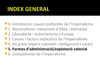  0. Introducció: causes profundes de l’Imperialisme
 1. Nacionalisme: naixement d’Itàlia i Alemanya
 2. Liberalisme i Autoritarisme a Europa
 3. Causes i factors explicatius de l’Imperialisme
 4. Els grans imperis colonials: configuració i caract.
 5. Formes d’administració/explotació colonial
 6. Coseqüències de l’Imperialisme
 