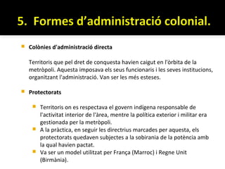    Colònies d'administració directa

    Territoris que pel dret de conquesta havien caigut en l'òrbita de la
    metròpoli. Aquesta imposava els seus funcionaris i les seves institucions,
    organitzant l'administració. Van ser les més esteses.

   Protectorats

      Territoris on es respectava el govern indígena responsable de
       l'activitat interior de l'àrea, mentre la política exterior i militar era
       gestionada per la metròpoli.
      A la pràctica, en seguir les directrius marcades per aquesta, els
       protectorats quedaven subjectes a la sobirania de la potència amb
       la qual havien pactat.
      Va ser un model utilitzat per França (Marroc) i Regne Unit
       (Birmània).
 