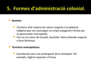    Dominis

      Territoris amb majoria de colons respecte a la població
       indígena que van aconseguir un ampli autogovern limitat per
       un governador metropolità.
      Van ser els casos de Canadà, Austràlia i Nova Zelanda respecte
       a Gran Bretanya.

   Territoris metropolitans

        Considerats com una prolongació de la metròpoli. Per
         exemple, Algèria respecte a França.
 