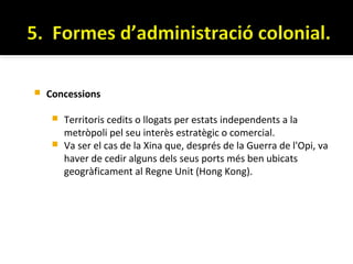    Concessions

      Territoris cedits o llogats per estats independents a la
       metròpoli pel seu interès estratègic o comercial.
      Va ser el cas de la Xina que, després de la Guerra de l'Opi, va
       haver de cedir alguns dels seus ports més ben ubicats
       geogràficament al Regne Unit (Hong Kong).
 