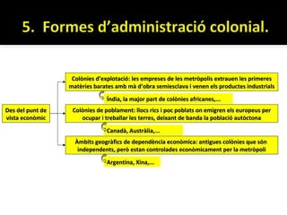 Colònies d’explotació: les empreses de les metròpolis extrauen les primeres
                  matèries barates amb mà d’obra semiesclava i venen els productes industrials

                               Índia, la major part de colònies africanes,...
Des del punt de    Colònies de poblament: llocs rics i poc poblats on emigren els europeus per
vista econòmic        ocupar i treballar les terres, deixant de banda la població autòctona

                               Canadà, Austràlia,...
                    Àmbits geogràfics de dependència econòmica: antigues colònies que són
                     independents, però estan controlades econòmicament per la metròpoli

                               Argentina, Xina,...
 