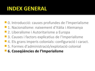  0. Introducció: causes profundes de l’Imperialisme
 1. Nacionalisme: naixement d’Itàlia i Alemanya
 2. Liberalisme i Autoritarisme a Europa
 3. Causes i factors explicatius de l’Imperialisme
 4. Els grans imperis colonials: configuració i caract.
 5. Formes d’administració/explotació colonial
 6. Coseqüències de l’Imperialisme
 