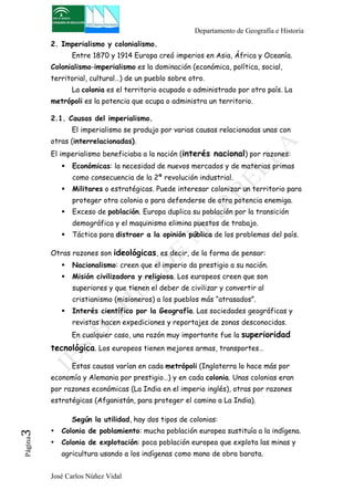 Departamento de Geografía e Historia 
2. Imperialismo y colonialismo. 
Entre 1870 y 1914 Europa creó imperios en Asia, África y Oceanía. 
Colonialismo-imperialismo es la dominación (económica, política, social, 
territorial, cultural…) de un pueblo sobre otro. 
La colonia es el territorio ocupado o administrado por otro país. La 
metrópoli es la potencia que ocupa o administra un territorio. 
2.1. Causas del imperialismo. 
El imperialismo se produjo por varias causas relacionadas unas con 
otras (interrelacionadas). 
El imperialismo beneficiaba a la nación (interés nacional) por razones: 
! Económicas: la necesidad de nuevos mercados y de materias primas 
como consecuencia de la 2ª revolución industrial. 
! Militares o estratégicas. Puede interesar colonizar un territorio para 
proteger otra colonia o para defenderse de otra potencia enemiga. 
! Exceso de población. Europa duplica su población por la transición 
demográfica y el maquinismo elimina puestos de trabajo. 
! Táctica para distraer a la opinión pública de los problemas del país. 
Otras razones son ideológicas, es decir, de la forma de pensar: 
! Nacionalismo: creen que el imperio da prestigio a su nación. 
! Misión civilizadora y religiosa. Los europeos creen que son 
superiores y que tienen el deber de civilizar y convertir al 
cristianismo (misioneros) a los pueblos más “atrasados”. 
! Interés científico por la Geografía. Las sociedades geográficas y 
revistas hacen expediciones y reportajes de zonas desconocidas. 
En cualquier caso, una razón muy importante fue la superioridad 
tecnológica. Los europeos tienen mejores armas, transportes… 
Estas causas varían en cada metrópoli (Inglaterra lo hace más por 
economía y Alemania por prestigio…) y en cada colonia. Unas colonias eran 
por razones económicas (La India en el imperio inglés), otras por razones 
estratégicas (Afganistán, para proteger el camino a La India). 
Según la utilidad, hay dos tipos de colonias: 
• Colonia de poblamiento: mucha población europea sustituía a la indígena. 
• Colonia de explotación: poca población europea que explota las minas y 
José Carlos Núñez Vidal Página3 
agricultura usando a los indígenas como mano de obra barata. 
 