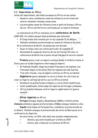 Departamento de Geografía e Historia 
2.2. Imperialismo en África. 
Antes del imperialismo, sólo había europeos en África en las costas: 
• Desde la costa, establecían zonas de influencia en los reinos del 
interior mediante tratados comerciales. 
• Las principales zonas de influencia eran el golfo de Guinea y África 
del sur. África del Norte era controlada por el imperio Otomano. 
La colonización de África comienza con la conferencia de Berlín 
(1884-85). Se celebra porque había problemas que solucionar: 
• El Congo había sido invadido por el rey Leopoldo II de Bélgica. 
• Alemania establece protectorados en zonas de influencia de otros. 
En la conferencia de Berlín, los países que van deciden: 
• Dejar el Congo como una colonia particular de Leopoldo II. 
• Necesidad de ocupación efectiva de los territorios. Por esto, la 
conferencia de Berlín fue el punto de partida para la carrera colonial. 
Francia quiere crear un imperio continuo desde el Atlántico hasta el 
Índico pero en Sudán Inglaterra interrumpe su imperio: 
• En Fashoda (Sudán), llegan las tropas francesas y las inglesas. Los 
franceses llegan un día antes. Pero los ingleses son más fuertes. 
• Tras este fracaso, crea un imperio continuo en África occidental. 
Inglaterra quiere defender la ruta a la India. Por ello trata de 
crear un imperio continuo de norte a sur en África oriental: 
• Estableció un protectorado en Egipto y crea la Unión Sudafricana. 
• Unión Sudafricana. Interrumpe los imperios de Portugal y Alemania. 
• África oriental Alemana cortó el imperio inglés hasta la I guerra 
mundial. 
Otros imperios en África: 
Portugal Consigue Angola y Mozambique (1880) e intentó unirlas. 
Alemania establece algunos protectorados e Italia consigue Somalia y Libia. 
España tenía bases en Fernando Poo y establece un protectorado en 
el Sahara. También consigue el protectorado del norte de Marruecos en la 
conferencia de Algeciras. 
De esta forma, en 1914, sólo había dos estados independientes: 
• Abisinia, que será invadida por la Italia en 1935 
• Liberia, país creado por ex-esclavos de EE.UU. 
José Carlos Núñez Vidal Página4 
 
