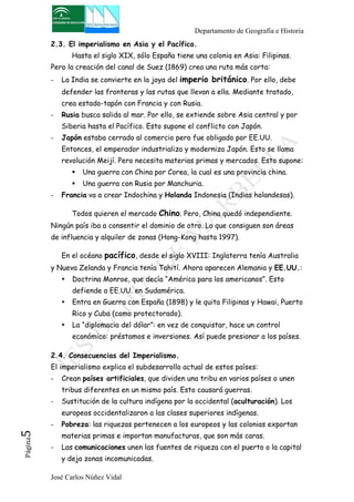 Departamento de Geografía e Historia 
2.3. El imperialismo en Asia y el Pacífico. 
Hasta el siglo XIX, sólo España tiene una colonia en Asia: Filipinas. 
Pero la creación del canal de Suez (1869) crea una ruta más corta: 
- La India se convierte en la joya del imperio británico. Por ello, debe 
defender las fronteras y las rutas que llevan a ella. Mediante tratado, 
crea estado-tapón con Francia y con Rusia. 
- Rusia busca salida al mar. Por ello, se extiende sobre Asia central y por 
Siberia hasta el Pacífico. Esto supone el conflicto con Japón. 
- Japón estaba cerrado al comercio pero fue obligado por EE.UU. 
Entonces, el emperador industrializa y moderniza Japón. Esto se llama 
revolución Meijí. Pero necesita materias primas y mercados. Esto supone: 
! Una guerra con China por Corea, la cual es una provincia china. 
! Una guerra con Rusia por Manchuria. 
- Francia va a crear Indochina y Holanda Indonesia (Indias holandesas). 
Todos quieren el mercado Chino. Pero, China quedó independiente. 
Ningún país iba a consentir el dominio de otro. Lo que consiguen son áreas 
de influencia y alquiler de zonas (Hong-Kong hasta 1997). 
En el océano pacífico, desde el siglo XVIII: Inglaterra tenía Australia 
y Nueva Zelanda y Francia tenía Tahití. Ahora aparecen Alemania y EE.UU.: 
• Doctrina Monroe, que decía “América para los americanos”. Esto 
defiende a EE.UU. en Sudamérica. 
• Entra en Guerra con España (1898) y le quita Filipinas y Hawai, Puerto 
Rico y Cuba (como protectorado). 
• La “diplomacia del dólar”: en vez de conquistar, hace un control 
económico: préstamos e inversiones. Así puede presionar a los países. 
2.4. Consecuencias del Imperialismo. 
El imperialismo explica el subdesarrollo actual de estos países: 
- Crean países artificiales, que dividen una tribu en varios países o unen 
tribus diferentes en un mismo país. Esto causará guerras. 
- Sustitución de la cultura indígena por la occidental (aculturación). Los 
europeos occidentalizaron a las clases superiores indígenas. 
- Pobreza: las riquezas pertenecen a los europeos y las colonias exportan 
José Carlos Núñez Vidal Página5 
materias primas e importan manufacturas, que son más caras. 
- Las comunicaciones unen las fuentes de riqueza con el puerto o la capital 
y deja zonas incomunicadas. 
 