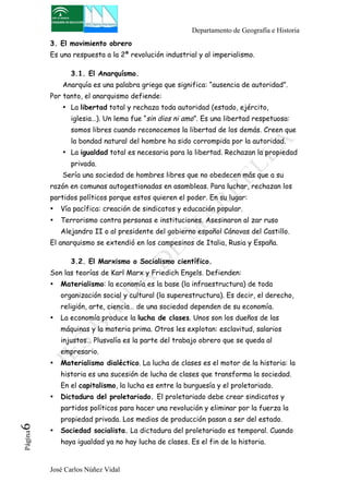 Departamento de Geografía e Historia 
3. El movimiento obrero 
Es una respuesta a la 2ª revolución industrial y al imperialismo. 
3.1. El Anarquísmo. 
Anarquía es una palabra griega que significa: “ausencia de autoridad”. 
Por tanto, el anarquismo defiende: 
• La libertad total y rechaza toda autoridad (estado, ejército, 
iglesia…). Un lema fue “sin dios ni amo”. Es una libertad respetuosa: 
somos libres cuando reconocemos la libertad de los demás. Creen que 
la bondad natural del hombre ha sido corrompida por la autoridad. 
• La igualdad total es necesaria para la libertad. Rechazan la propiedad 
privada. 
Sería una sociedad de hombres libres que no obedecen más que a su 
razón en comunas autogestionadas en asambleas. Para luchar, rechazan los 
partidos políticos porque estos quieren el poder. En su lugar: 
• Vía pacífica: creación de sindicatos y educación popular. 
• Terrorismo contra personas e instituciones. Asesinaron al zar ruso 
Alejandro II o al presidente del gobierno español Cánovas del Castillo. 
El anarquismo se extendió en los campesinos de Italia, Rusia y España. 
3.2. El Marxismo o Socialismo científico. 
Son las teorías de Karl Marx y Friedich Engels. Defienden: 
• Materialismo: la economía es la base (la infraestructura) de toda 
organización social y cultural (la superestructura). Es decir, el derecho, 
religión, arte, ciencia… de una sociedad dependen de su economía. 
• La economía produce la lucha de clases. Unos son los dueños de las 
máquinas y la materia prima. Otros les explotan: esclavitud, salarios 
injustos… Plusvalía es la parte del trabajo obrero que se queda al 
empresario. 
• Materialismo dialéctico. La lucha de clases es el motor de la historia: la 
historia es una sucesión de lucha de clases que transforma la sociedad. 
En el capitalismo, la lucha es entre la burguesía y el proletariado. 
• Dictadura del proletariado. El proletariado debe crear sindicatos y 
partidos políticos para hacer una revolución y eliminar por la fuerza la 
propiedad privada. Los medios de producción pasan a ser del estado. 
José Carlos Núñez Vidal Página6 
• Sociedad socialista. La dictadura del proletariado es temporal. Cuando 
haya igualdad ya no hay lucha de clases. Es el fin de la historia. 
 