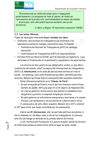 Departamento de Geografía e Historia 
“El proletariado se valdrá del poder para ir despojando 
paulatinamente a la burguesía de todo el capital, de todos los 
instrumentos de la producción, centralizándolos en manos del estado. 
Al principio, esto sólo podrá hacerse mediante una acción 
dictatorial. 
K. Marx y Engels. “El manifiesto comunista” (1848). 
3.3. Las luchas Obreras. 
Todas las ideologías intentarán hacer realidad sus ideas: 
• Sindicatos: asociaciones de trabajadores que presionan a los 
empresarios mediante Huelgas y manifestaciones. En España: 
" Confederación Nacional de Trabajadores (CNT) de ideología 
anarquista. 
" Unión General de Trabajadores (UGT) de ideas socialistas. 
• Partidos Políticos Obreros (PSOE, partido laborista en Inglaterra…) que 
defienden al Proletariado en el parlamento y presionan a los gobernantes. 
Los obreros se dan cuenta de que deben estar unidos. Lo dijo Marx: 
“proletarios del mundo, uníos”. La asociación internacional de trabajadores 
(AIT) o I internacional, es la unión de asociaciones obreras de todo el 
mundo. Sin embargo, esta unión fracasó porque Marx defendía partidos 
obreros y Bakunin (principal teórico anarquista) sólo aceptaba sindicatos. 
Estas diferencias saltaron en la “Comuna de París”: 
• Es una revolución en Francia tras la derrota francesa contra Prusia 
(batalla de Sedán, 1871) que puso fin al II imperio de Napoleón III. 
• Se creó un gobierno revolucionario que planteó la enseñanza laica, 
obligatoria y gratuita, la empresa dirigida por obreros… 
• En este gobierno se enfrentaron anarquistas y marxistas y la comuna 
fracasó. Los anarquistas y los socialistas se culparon unos a otros. 
A consecuencia de esto, Marx expulsó a Bakunin de la AIT y disolvió 
la AIT para evitar que fuese controlada por los anarquistas. 
Habrá una II internacional, sólo, de partidos políticos socialistas. A 
ella le debemos el 1 de Mayo como el día de los trabajadores, al convocar 
este día una huelga en defensa de la jornada laboral de 8 horas. 
La II internacional fracasa por la I guerra mundial, donde los obreros 
José Carlos Núñez Vidal Página7 
de diferentes países se matan entre ellos en lugar de estar unidos. 
 