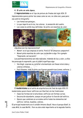 Departamento de Geografía e Historia 
4. El arte en esta época. 
El impresionismo es el tipo de pintura de finales del siglo XIX. El 
impresionismo quiere pintar las cosas como se ven, no cómo son, pues para 
eso está la fotografía: 
• Los temas son paisajes… 
• Lo que importa es la luz, los colores… la sensación del cuadro. 
• Las cosas no están muy definidas. Se pinta con manchas de color. 
¿Quiénes son los impresionistas? 
• Manet: es el que empieza el estilo. Pintó el “El almuerzo campestre”. 
• Monet pinta manchas de color que recuerden a algo. Por ejemplo: 
“Impresión, sol naciente”. 
Los postimpresionistas son más radicales. Además de luz y color, a ellos 
les preocupa la expresión, que el cuadro signifique algo: 
• Van Gogh: expresa su carácter atormentado con líneas retorcidas y 
colores chillones. 
• Paul Cézanne: todo lo pinta con figuras geométricas (conos, esferas…) 
El modernismo es el estilo de arquitectura de final de siglo XIX. El 
modernismo quiere hacer edificios con libertad, sin las tradiciones: 
• Copia las formas de la naturaleza: edificios con formas curvas. 
• Decoración abundante, aunque sin perjudicar la función del edificio. 
• Quiere que combinen en un mismo estilo todos los elementos del 
edificio: vidrios, muebles, colores… 
José Carlos Núñez Vidal Página8 
El principal modernista es el catalán Antonio Gaudí. Hace el parque Güell, la 
casa Milá, la casa Batlló… Pero su obra más importante es la sagrada familia. 
