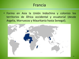 Francia
• Formo en Asia la Unión Indochina y colonizo los
territorios de África occidental y ecuatorial (desde
Argelia, Marruecos y Mauritania hasta Senegal).
14
 