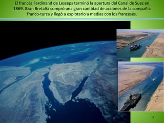 El francés Ferdinand de Lesseps terminó la apertura del Canal de Suez en
1869. Gran Bretaña compró una gran cantidad de acciones de la compañía
franco-turca y llegó a explotarlo a medias con los franceses.
15
 