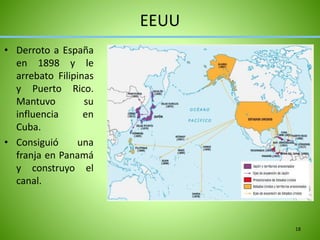 EEUU
• Derroto a España
en 1898 y le
arrebato Filipinas
y Puerto Rico.
Mantuvo su
influencia en
Cuba.
• Consiguió una
franja en Panamá
y construyo el
canal.
18
 