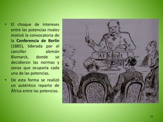 • El choque de intereses
entre las potencias rivales
motivó la convocatoria de
la Conferencia de Berlín
(1885), liderada por el
canciller alemán
Bismarck, donde se
decidieron las normas y
zonas que ocuparía cada
una de las potencias.
• De esta forma se realizó
un auténtico reparto de
África entre las potencias.
21
 