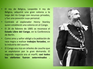 • El rey de Bélgica, Leopoldo II rey de
Bélgica, adquirió una gran colonia a lo
largo del río Congo con recursos privados,
y fue una posesión suya personal.
• Contrató al explorador Henry Stanley
quien estableció una colonia en el Congo.
• El 26 de febrero de 1885 se reconoce el
Estado Libre del Congo, en la Conferencia
de Berlín.
• Como amo y señor obligó a la población de
raza negra a realizar trabajos forzados, en
la industria del caucho.
• El Congo era rico en árboles de caucho que
se explotaron por la gran demanda. El
segundo negocio era el marfil, casi todos
los elefantes fueron exterminados .
22
 