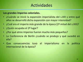 Actividades
Los grandes imperios coloniales.
• ¿Cuándo se inició la expansión imperialista del s.XIX y entre qué
años se desarrolló dicha expansión con mayor intensidad?
• ¿Cuál era el imperio más grande de la época (2ª mitad del s.XIX)?
• ¿Quién ocupaba el 2º lugar?
• ¿Por qué otros imperios fueron mucho más pequeños?
• La Conferencia de Berlín ¿cuándo se produjo y qué sucedió en
ella?
• Que consecuencias tuvo el imperialismo en la política
internacional de la época?
26
 