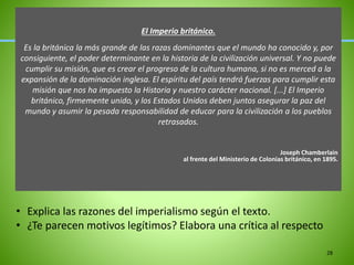 El Imperio británico.
Es la británica la más grande de las razas dominantes que el mundo ha conocido y, por
consiguiente, el poder determinante en la historia de la civilización universal. Y no puede
cumplir su misión, que es crear el progreso de la cultura humana, si no es merced a la
expansión de la dominación inglesa. El espíritu del país tendrá fuerzas para cumplir esta
misión que nos ha impuesto la Historia y nuestro carácter nacional. [...] El Imperio
británico, firmemente unido, y los Estados Unidos deben juntos asegurar la paz del
mundo y asumir la pesada responsabilidad de educar para la civilización a los pueblos
retrasados.
Joseph Chamberlain
al frente del Ministerio de Colonias británico, en 1895.
28
• Explica las razones del imperialismo según el texto.
• ¿Te parecen motivos legítimos? Elabora una crítica al respecto
 