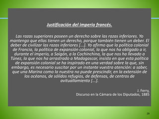 Justificación del imperio francés.
Las razas superiores poseen un derecho sobre las razas inferiores. Yo
mantengo que ellas tienen un derecho, porque también tienen un deber. El
deber de civilizar las razas inferiores [...]. Yo afirmo que la política colonial
de Francia, la política de expansión colonial, la que nos ha obligado a ir,
durante el imperio, a Saigón, a la Cochinchina, la que nos ha llevado a
Túnez, la que nos ha arrastrado a Madagascar, insisto en que esta política
de expansión colonial se ha inspirado en una verdad sobre la que, sin
embargo, es necesario suscitar por un instante vuestra atención: a saber,
que una Marina como la nuestra no puede prescindir, en la extensión de
los océanos, de sólidos refugios, de defensas, de centros de
avituallamiento [...].
J. Ferry,
Discurso en la Cámara de los Diputados, 1885
29
 