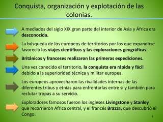 A mediados del siglo XIX gran parte del interior de Asia y África era
desconocida.
La búsqueda de los europeos de territorios por los que expandirse
favoreció los viajes científicos y las exploraciones geográficas.
Británicos y franceses realizaron las primeras expediciones.
Una vez conocido el territorio, la conquista era rápida y fácil
debido a la superioridad técnica y militar europea.
Los europeos aprovecharon las rivalidades internas de las
diferentes tribus y etnias para enfrentarlas entre sí y también para
reclutar tropas a su servicio.
Exploradores famosos fueron los ingleses Livingstone y Stanley
que recorrieron África central, y el francés Brazza, que descubrió el
Congo.
Conquista, organización y explotación de las
colonias.
8
 