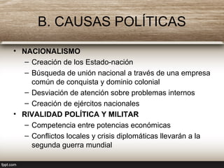 B. CAUSAS POLÍTICAS
• NACIONALISMO
– Creación de los Estado-nación
– Búsqueda de unión nacional a través de una empresa
común de conquista y dominio colonial
– Desviación de atención sobre problemas internos
– Creación de ejércitos nacionales
• RIVALIDAD POLÍTICA Y MILITAR
– Competencia entre potencias económicas
– Conflictos locales y crisis diplomáticas llevarán a la
segunda guerra mundial
 