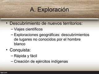 A. Exploración
• Descubrimiento de nuevos territorios:
– Viajes científicos
– Exploraciones geográficas: descubrimientos
de lugares no conocidos por el hombre
blanco
• Conquista:
– Rápida y fácil
– Creación de ejércitos indígenas
 