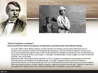 "Doctor Livingstone, ¿supongo?"
Esta conocida frase fue pronunciada por el explorador y periodista Gales Henry Morton Stanley.
En el año 1869 a Henry Morton Stanley, el editor del New York Herald, James Gordon Bennett le hizo un
encargo. Dicho encargo consistía en la búsqueda del explorador y misionero David Livingstone, del que no se
tenía noticia desde hacía algunos años. Antes de ello también le encargaron la asistencia como corresponsal a la
inauguración del Canal de Suez, para luego ir a Jerusalén, Constantinopla, Crimea, y llegar a la India a través del
Cáucaso, Irak y el Éufrates.
Después de esto viajó hasta la isla de Zanzibar en 1871 y organizó una expedición para localizar al misionero.
Para ello realizó una expedición en la aldea de Ujiji, en el lago Tanganica donde encontró al misionero
gravemente enfermo, el 10 de noviembre de 1871, en el momento del encuentro fue cuando pronunció la célebre
frase que estamos tratando. Ambos trabaron amistad y exploraron la parte norte del lago Tanganika. Después de
esta exploración Stanley volvió a las costas de Zanzíbar pero Livingstone no quiso acompañarle.
 
