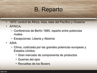 B. Reparto
• 1870: control de África, Asia, islas del Pacífico y Oceanía
• ÁFRICA:
– Conferencia de Berlín 1885, reparto entre potencias
rivales
– Excepciones: Liberia y Abisinia
• ASIA:
– China, codiciada por las grandes potencias europeas y
Estados Unidos:
• Gran mercado de compraventa de productos
• Guerras del opio
• Revueltas de los Boxers
 
