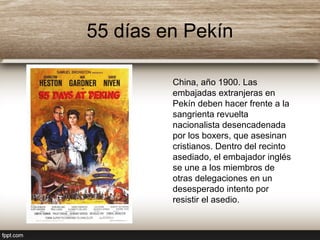 55 días en Pekín
China, año 1900. Las
embajadas extranjeras en
Pekín deben hacer frente a la
sangrienta revuelta
nacionalista desencadenada
por los boxers, que asesinan
cristianos. Dentro del recinto
asediado, el embajador inglés
se une a los miembros de
otras delegaciones en un
desesperado intento por
resistir el asedio.
 