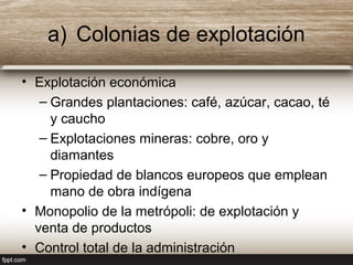 a) Colonias de explotación
• Explotación económica
– Grandes plantaciones: café, azúcar, cacao, té
y caucho
– Explotaciones mineras: cobre, oro y
diamantes
– Propiedad de blancos europeos que emplean
mano de obra indígena
• Monopolio de la metrópoli: de explotación y
venta de productos
• Control total de la administración
 
