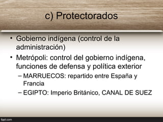 c) Protectorados
• Gobierno indígena (control de la
administración)
• Metrópoli: control del gobierno indígena,
funciones de defensa y política exterior
– MARRUECOS: repartido entre España y
Francia
– EGIPTO: Imperio Británico, CANAL DE SUEZ
 