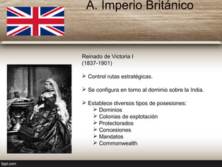Reinado de Victoria I
(1837-1901)
 Control rutas estratégicas.
 Se configura en torno al dominio sobre la India.
 Establece diversos tipos de posesiones:
 Dominios
 Colonias de explotación
 Protectorados
 Concesiones
 Mandatos
 Commonwealth
A. Imperio Británico
 