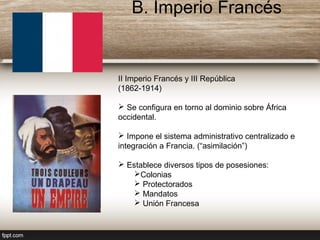 II Imperio Francés y III República
(1862-1914)
 Se configura en torno al dominio sobre África
occidental.
 Impone el sistema administrativo centralizado e
integración a Francia. (“asimilación”)
 Establece diversos tipos de posesiones:
Colonias
 Protectorados
 Mandatos
 Unión Francesa
B. Imperio Francés
 