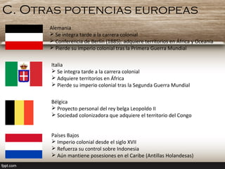 C. Otras potencias europeas
Alemania
 Se integra tarde a la carrera colonial
 Conferencia de Berlín (1885): adquiere territorios en África y Oceanía
 Pierde su imperio colonial tras la Primera Guerra Mundial
Italia
 Se integra tarde a la carrera colonial
 Adquiere territorios en África
 Pierde su imperio colonial tras la Segunda Guerra Mundial
Bélgica
 Proyecto personal del rey belga Leopoldo II
 Sociedad colonizadora que adquiere el territorio del Congo
Países Bajos
 Imperio colonial desde el siglo XVII
 Refuerza su control sobre Indonesia
 Aún mantiene posesiones en el Caribe (Antillas Holandesas)
 