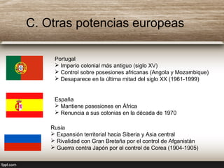 C. Otras potencias europeas
Portugal
 Imperio colonial más antiguo (siglo XV)
 Control sobre posesiones africanas (Angola y Mozambique)
 Desaparece en la última mitad del siglo XX (1961-1999)
España
 Mantiene posesiones en África
 Renuncia a sus colonias en la década de 1970
Rusia
 Expansión territorial hacia Siberia y Asia central
 Rivalidad con Gran Bretaña por el control de Afganistán
 Guerra contra Japón por el control de Corea (1904-1905)
 