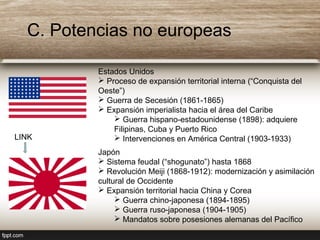 C. Potencias no europeas
Estados Unidos
 Proceso de expansión territorial interna (“Conquista del
Oeste”)
 Guerra de Secesión (1861-1865)
 Expansión imperialista hacia el área del Caribe
 Guerra hispano-estadounidense (1898): adquiere
Filipinas, Cuba y Puerto Rico
 Intervenciones en América Central (1903-1933)
Japón
 Sistema feudal (“shogunato”) hasta 1868
 Revolución Meiji (1868-1912): modernización y asimilación
cultural de Occidente
 Expansión territorial hacia China y Corea
 Guerra chino-japonesa (1894-1895)
 Guerra ruso-japonesa (1904-1905)
 Mandatos sobre posesiones alemanas del Pacífico
LINK
 