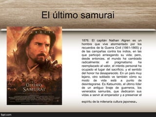El último samurai
1876. El capitán Nathan Algren es un
hombre que vive atormentado por los
recuerdos de la Guerra Civil (1861-1865) y
de las campañas contra los indios, en las
que participó arriesgando su vida; pero,
desde entonces, el mundo ha cambiado
radicalmente: el pragmatismo ha
reemplazado al valor, el interés personal ha
ocupado el lugar del sacrificio, y el sentido
del honor ha desaparecido. En un país muy
lejano, otro soldado ve también cómo su
modo de vida está a punto de
desintegrarse. Es Katsumoto, el último líder
de un antiguo linaje de guerreros, los
venerados samuráis, que dedicaron sus
vidas a servir al emperador y a preservar el
espíritu de la milenaria cultura japonesa.
 