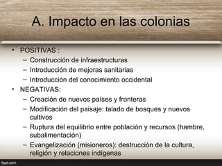 A. Impacto en las colonias
• POSITIVAS :
– Construcción de infraestructuras
– Introducción de mejoras sanitarias
– Introducción del conocimiento occidental
• NEGATIVAS:
– Creación de nuevos países y fronteras
– Modificación del paisaje: talado de bosques y nuevos
cultivos
– Ruptura del equilibrio entre población y recursos (hambre,
subalimentación)
– Evangelización (misioneros): destrucción de la cultura,
religión y relaciones indígenas
 