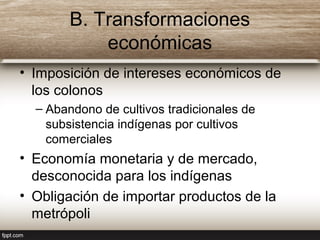 B. Transformaciones
económicas
• Imposición de intereses económicos de
los colonos
– Abandono de cultivos tradicionales de
subsistencia indígenas por cultivos
comerciales
• Economía monetaria y de mercado,
desconocida para los indígenas
• Obligación de importar productos de la
metrópoli
 