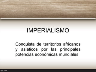IMPERIALISMO
Conquista de territorios africanos
y asiáticos por las principales
potencias económicas mundiales
 