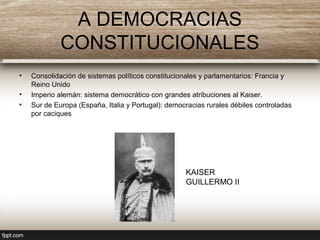 A DEMOCRACIAS
CONSTITUCIONALES
• Consolidación de sistemas políticos constitucionales y parlamentarios: Francia y
Reino Unido
• Imperio alemán: sistema democrático con grandes atribuciones al Kaiser.
• Sur de Europa (España, Italia y Portugal): democracias rurales débiles controladas
por caciques
KAISER
GUILLERMO II
 