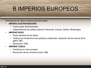 B IMPERIOS EUROPEOS
Persistencia de viejos Imperios plurinacionales:
• IMPERIO AUSTROHÚNGARO
– Fuerte poder del Emperador
– Independencia de pueblos eslavos: Eslovenia, Croacia, Serbia, Montenegro
• IMPERIO RUSO
– Poder absoluto de los Zares
– Todavía se mantenía en las prácticas medievales: disolución de los siervos de la
gleba 1861.
– Revolución 1905
• IMPERIO TURCO
– Territorios en zona europea
– Revolución de los Jóvenes turcos 1908
 