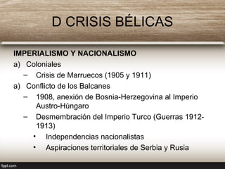 D CRISIS BÉLICAS
IMPERIALISMO Y NACIONALISMO
a) Coloniales
– Crisis de Marruecos (1905 y 1911)
a) Conflicto de los Balcanes
– 1908, anexión de Bosnia-Herzegovina al Imperio
Austro-Húngaro
– Desmembración del Imperio Turco (Guerras 1912-
1913)
• Independencias nacionalistas
• Aspiraciones territoriales de Serbia y Rusia
 