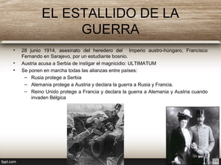 EL ESTALLIDO DE LA
GUERRA
• 28 junio 1914, asesinato del heredero del Imperio austro-húngaro, Francisco
Fernando en Sarajevo, por un estudiante bosnio.
• Austria acusa a Serbia de instigar el magnicidio: ULTIMATUM
• Se ponen en marcha todas las alianzas entre países:
– Rusia protege a Serbia
– Alemania protege a Austria y declara la guerra a Rusia y Francia.
– Reino Unido protege a Francia y declara la guerra a Alemania y Austria cuando
invaden Bélgica
 