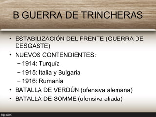 B GUERRA DE TRINCHERAS
• ESTABILIZACIÓN DEL FRENTE (GUERRA DE
DESGASTE)
• NUEVOS CONTENDIENTES:
– 1914: Turquía
– 1915: Italia y Bulgaria
– 1916: Rumanía
• BATALLA DE VERDÚN (ofensiva alemana)
• BATALLA DE SOMME (ofensiva aliada)
 