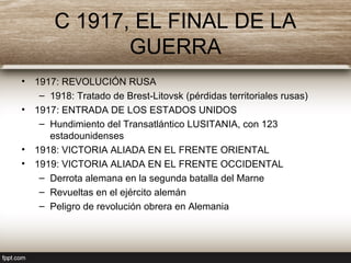 C 1917, EL FINAL DE LA
GUERRA
• 1917: REVOLUCIÓN RUSA
– 1918: Tratado de Brest-Litovsk (pérdidas territoriales rusas)
• 1917: ENTRADA DE LOS ESTADOS UNIDOS
– Hundimiento del Transatlántico LUSITANIA, con 123
estadounidenses
• 1918: VICTORIA ALIADA EN EL FRENTE ORIENTAL
• 1919: VICTORIA ALIADA EN EL FRENTE OCCIDENTAL
– Derrota alemana en la segunda batalla del Marne
– Revueltas en el ejército alemán
– Peligro de revolución obrera en Alemania
 