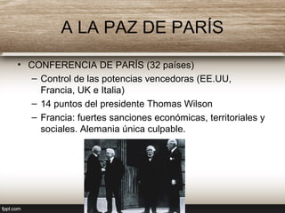 A LA PAZ DE PARÍS
• CONFERENCIA DE PARÍS (32 países)
– Control de las potencias vencedoras (EE.UU,
Francia, UK e Italia)
– 14 puntos del presidente Thomas Wilson
– Francia: fuertes sanciones económicas, territoriales y
sociales. Alemania única culpable.
 