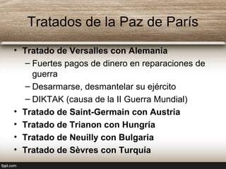 Tratados de la Paz de París
• Tratado de Versalles con Alemania
– Fuertes pagos de dinero en reparaciones de
guerra
– Desarmarse, desmantelar su ejército
– DIKTAK (causa de la II Guerra Mundial)
• Tratado de Saint-Germain con Austria
• Tratado de Trianon con Hungría
• Tratado de Neuilly con Bulgaria
• Tratado de Sèvres con Turquía
 