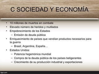 C SOCIEDAD Y ECONOMÍA
• 10 millones de muertos en combate
• Elevado número de heridos y mutilados
• Empobrecimiento de los Estados
– Emisión de deuda pública
• Enriquecimiento de países que vendían productos necesarios para
la guerra
– Brasil, Argentina, España…
• Estados Unidos:
– Potencia hegemónica mundial
– Compra de la deuda pública de los países beligerantes
– Crecimiento de su producción industrial y exportaciones
 