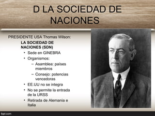 D LA SOCIEDAD DE
NACIONES
PRESIDENTE USA Thomas Wilson:
LA SOCIEDAD DE
NACIONES (SDN)
• Sede en GINEBRA
• Organismos:
– Asamblea: países
miembros
– Consejo: potencias
vencedoras
• EE.UU no se integra
• No se permite la entrada
de la URSS
• Retirada de Alemania e
Italia
 