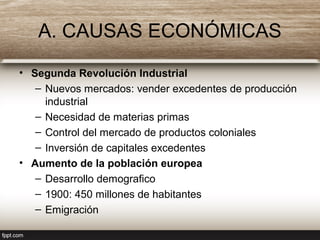A. CAUSAS ECONÓMICAS
• Segunda Revolución Industrial
– Nuevos mercados: vender excedentes de producción
industrial
– Necesidad de materias primas
– Control del mercado de productos coloniales
– Inversión de capitales excedentes
• Aumento de la población europea
– Desarrollo demografico
– 1900: 450 millones de habitantes
– Emigración
 