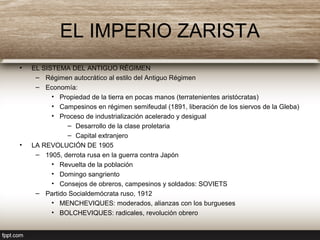 EL IMPERIO ZARISTA
• EL SISTEMA DEL ANTIGUO RÉGIMEN
– Régimen autocrático al estilo del Antiguo Régimen
– Economía:
• Propiedad de la tierra en pocas manos (terratenientes aristócratas)
• Campesinos en régimen semifeudal (1891, liberación de los siervos de la Gleba)
• Proceso de industrialización acelerado y desigual
– Desarrollo de la clase proletaria
– Capital extranjero
• LA REVOLUCIÓN DE 1905
– 1905, derrota rusa en la guerra contra Japón
• Revuelta de la población
• Domingo sangriento
• Consejos de obreros, campesinos y soldados: SOVIETS
– Partido Socialdemócrata ruso, 1912
• MENCHEVIQUES: moderados, alianzas con los burgueses
• BOLCHEVIQUES: radicales, revolución obrero
 